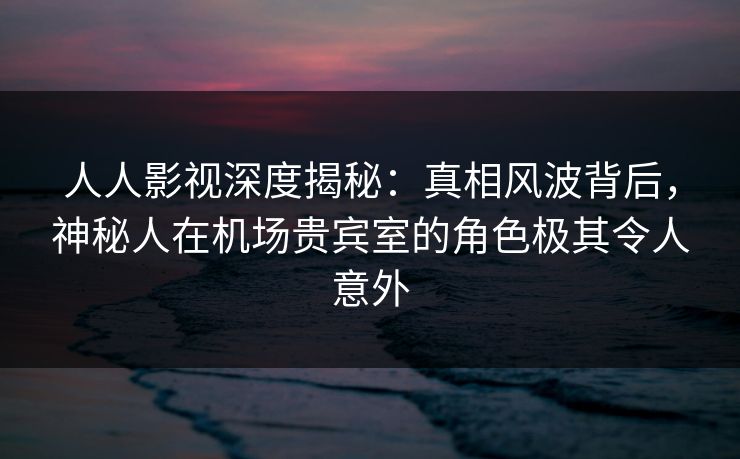 人人影视深度揭秘：真相风波背后，神秘人在机场贵宾室的角色极其令人意外