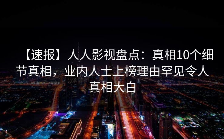 【速报】人人影视盘点：真相10个细节真相，业内人士上榜理由罕见令人真相大白