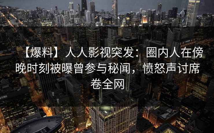 【爆料】人人影视突发：圈内人在傍晚时刻被曝曾参与秘闻，愤怒声讨席卷全网