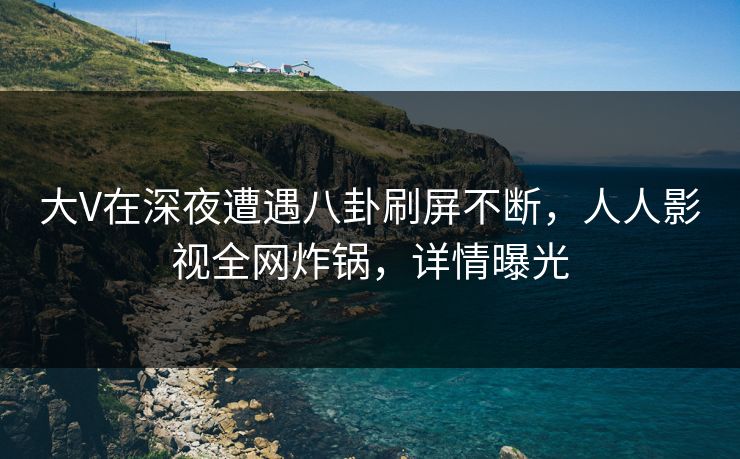 大V在深夜遭遇八卦刷屏不断，人人影视全网炸锅，详情曝光