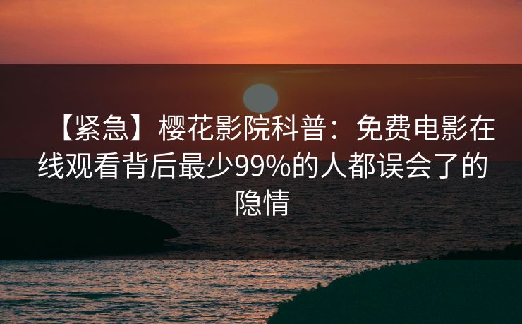 【紧急】樱花影院科普：免费电影在线观看背后最少99%的人都误会了的隐情