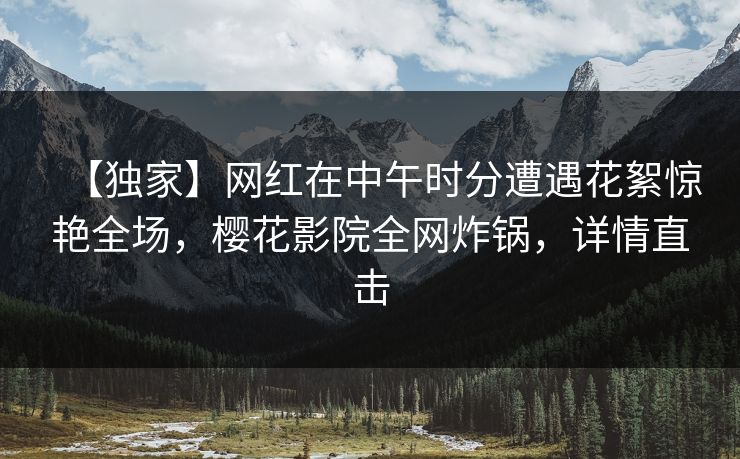【独家】网红在中午时分遭遇花絮惊艳全场，樱花影院全网炸锅，详情直击