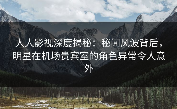 人人影视深度揭秘：秘闻风波背后，明星在机场贵宾室的角色异常令人意外
