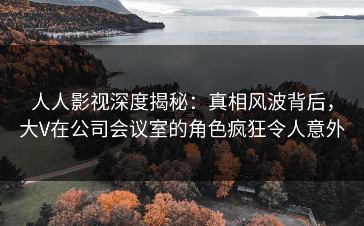 人人影视深度揭秘：真相风波背后，大V在公司会议室的角色疯狂令人意外