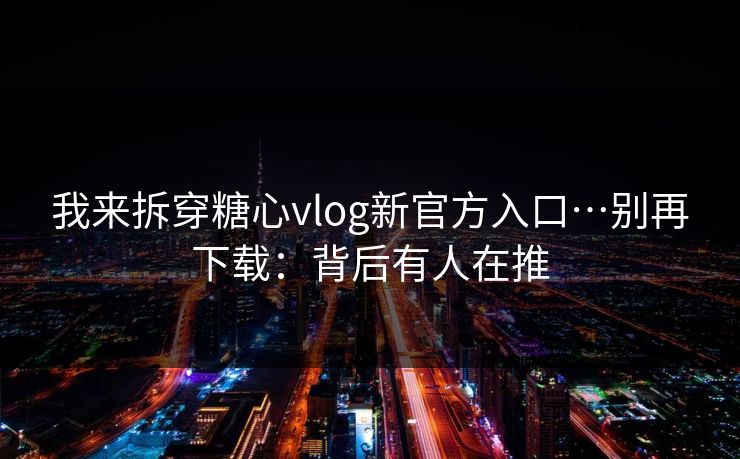 我来拆穿糖心vlog新官方入口…别再下载：背后有人在推