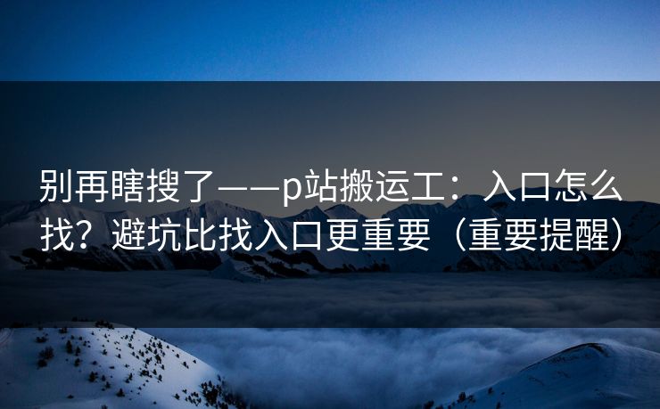 别再瞎搜了——p站搬运工:入口怎么找?避坑比找入口更重要(重要提醒)