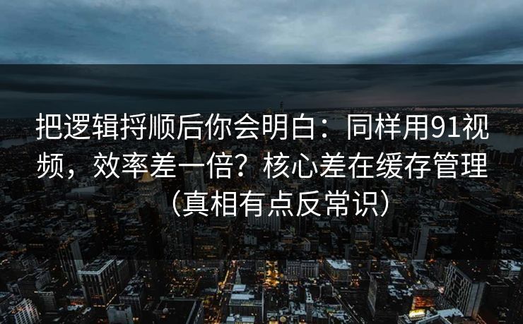 把逻辑捋顺后你会明白：同样用91视频，效率差一倍？核心差在缓存管理（真相有点反常识）