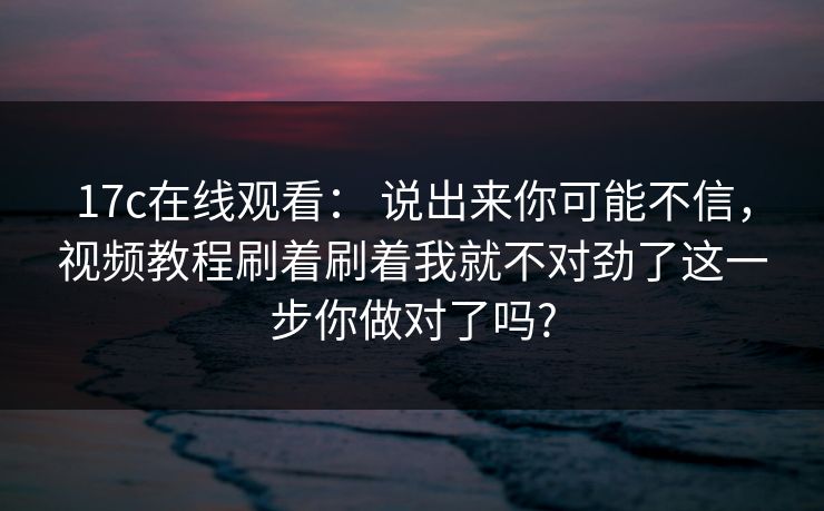 17c在线观看： 说出来你可能不信，视频教程刷着刷着我就不对劲了这一步你做对了吗?