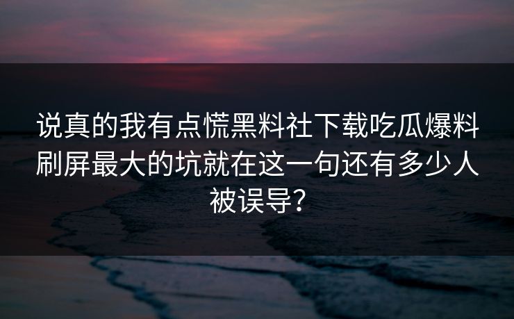 说真的我有点慌黑料社下载吃瓜爆料刷屏最大的坑就在这一句还有多少人被误导？