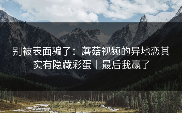 别被表面骗了：蘑菇视频的异地恋其实有隐藏彩蛋｜最后我赢了