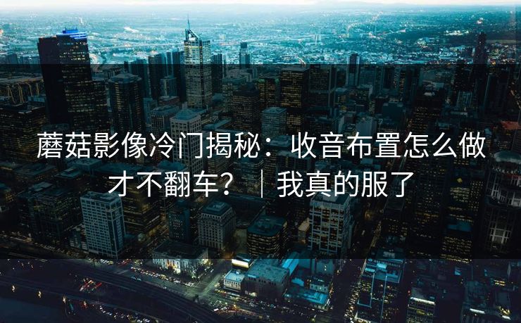 蘑菇影像冷门揭秘：收音布置怎么做才不翻车？｜我真的服了