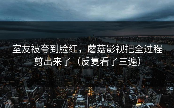 室友被夸到脸红，蘑菇影视把全过程剪出来了（反复看了三遍）