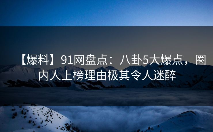 【爆料】91网盘点：八卦5大爆点，圈内人上榜理由极其令人迷醉