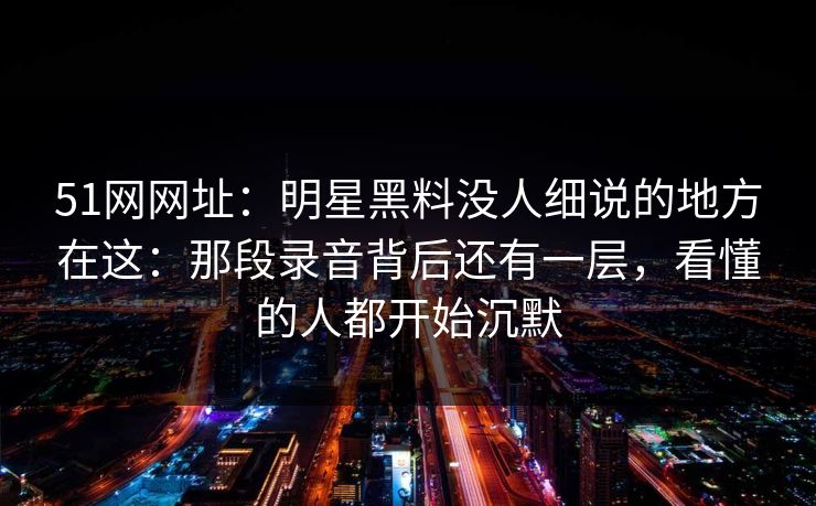 51网网址：明星黑料没人细说的地方在这：那段录音背后还有一层，看懂的人都开始沉默