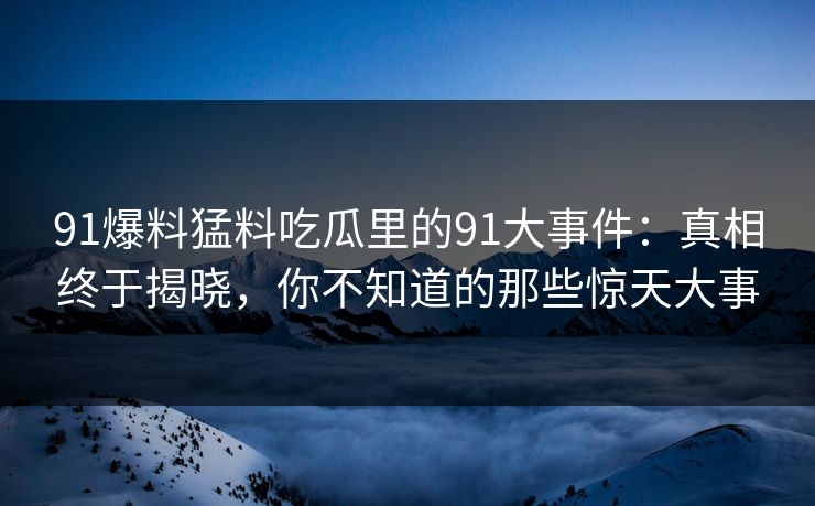 91爆料猛料吃瓜里的91大事件：真相终于揭晓，你不知道的那些惊天大事