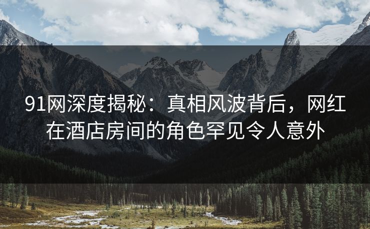 91网深度揭秘：真相风波背后，网红在酒店房间的角色罕见令人意外