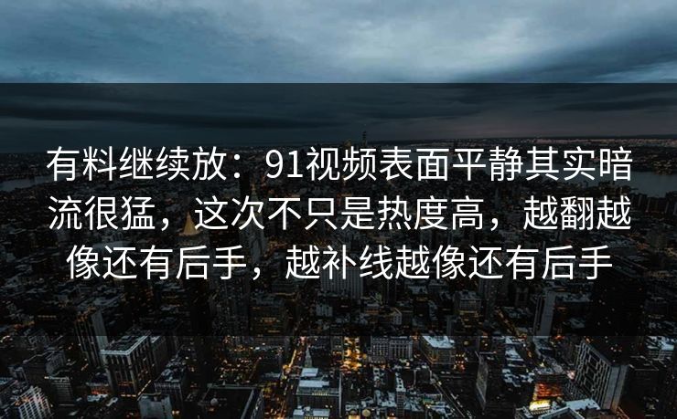 有料继续放：91视频表面平静其实暗流很猛，这次不只是热度高，越翻越像还有后手，越补线越像还有后手