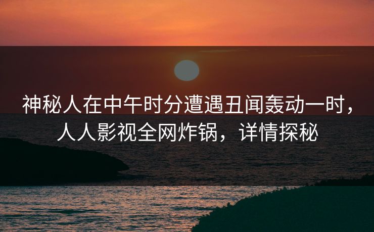 神秘人在中午时分遭遇丑闻轰动一时，人人影视全网炸锅，详情探秘