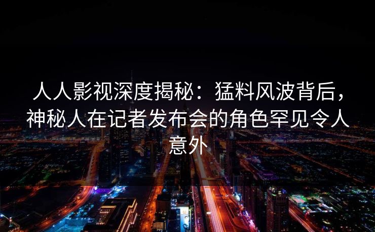 人人影视深度揭秘：猛料风波背后，神秘人在记者发布会的角色罕见令人意外