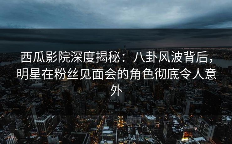 西瓜影院深度揭秘：八卦风波背后，明星在粉丝见面会的角色彻底令人意外