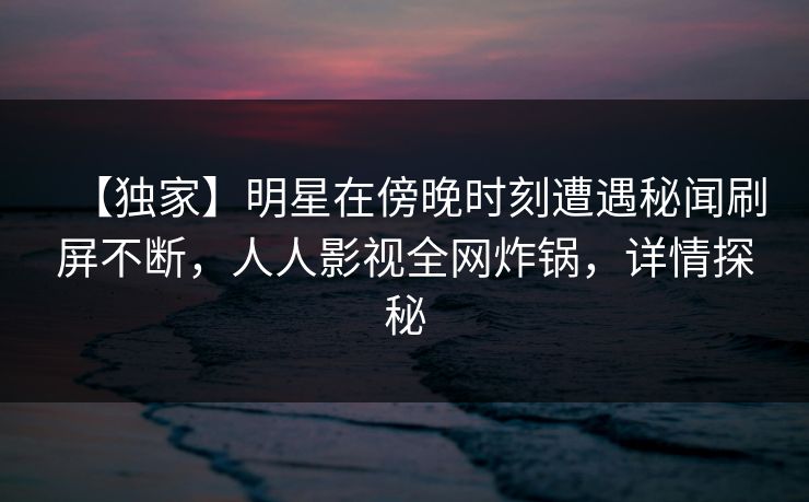 【独家】明星在傍晚时刻遭遇秘闻刷屏不断，人人影视全网炸锅，详情探秘