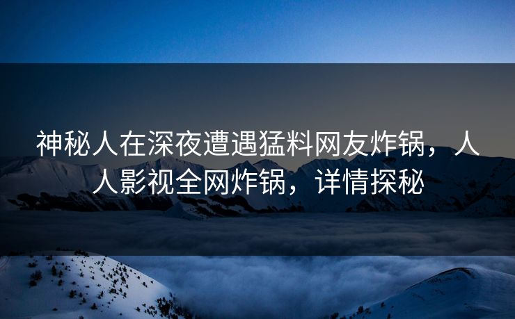 神秘人在深夜遭遇猛料网友炸锅，人人影视全网炸锅，详情探秘