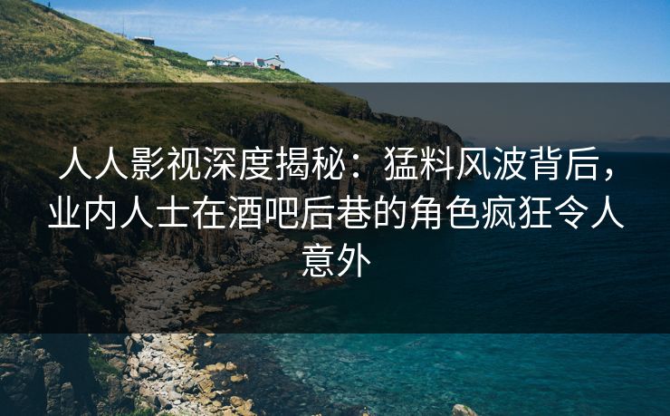 人人影视深度揭秘：猛料风波背后，业内人士在酒吧后巷的角色疯狂令人意外