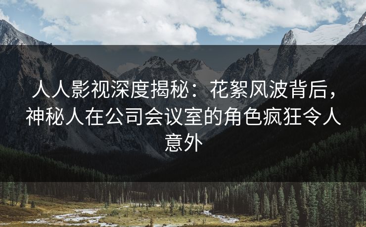 人人影视深度揭秘：花絮风波背后，神秘人在公司会议室的角色疯狂令人意外