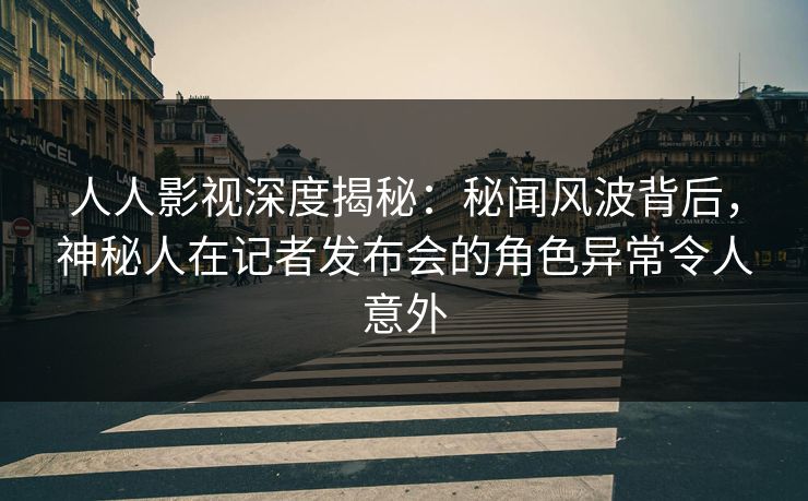 人人影视深度揭秘：秘闻风波背后，神秘人在记者发布会的角色异常令人意外