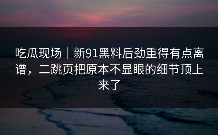 吃瓜现场｜新91黑料后劲重得有点离谱，二跳页把原本不显眼的细节顶上来了